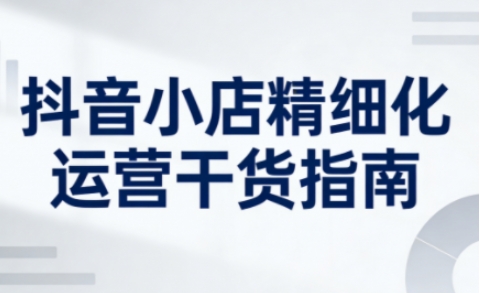 抖音小店精细化运营干货指南新版，助力商家系统提升店铺运营能力-小目标云网创